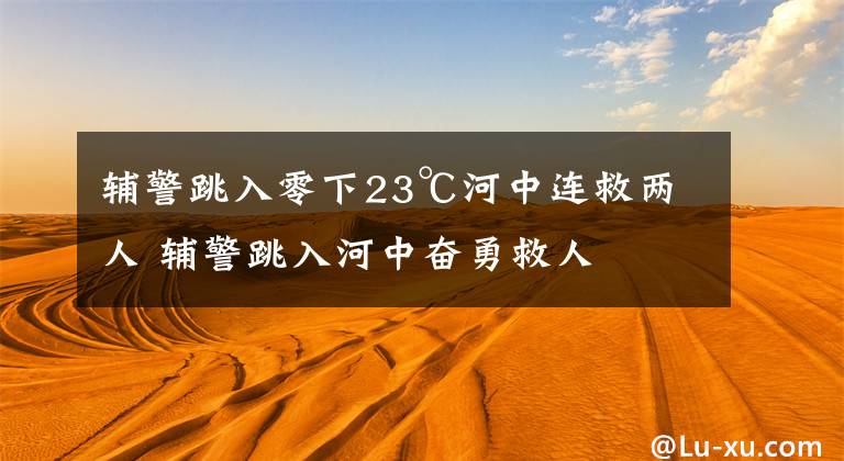 辅警跳入零下23℃河中连救两人 辅警跳入河中奋勇救人文章配图