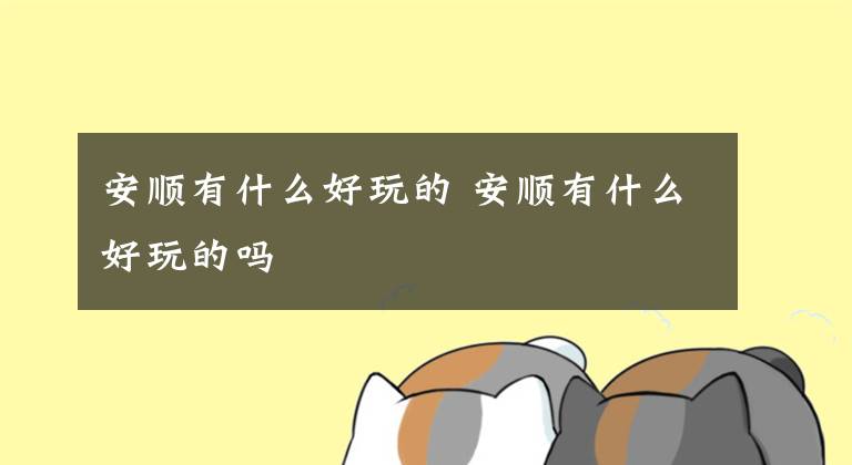 安顺有什么好玩的 安顺有什么好玩的吗文章配图