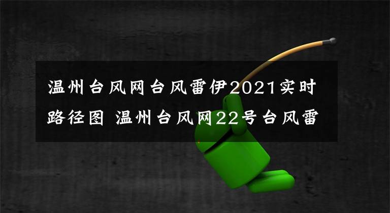 温州台风网台风雷伊2021实时路径图 温州台风网22号台风雷伊最新路径