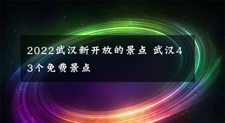 2022武汉新开放的景点 武汉43个免费景点