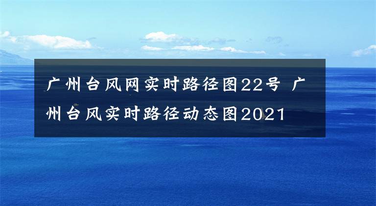 广州台风网实时路径图22号 广州台风实时路径动态图2021文章配图
