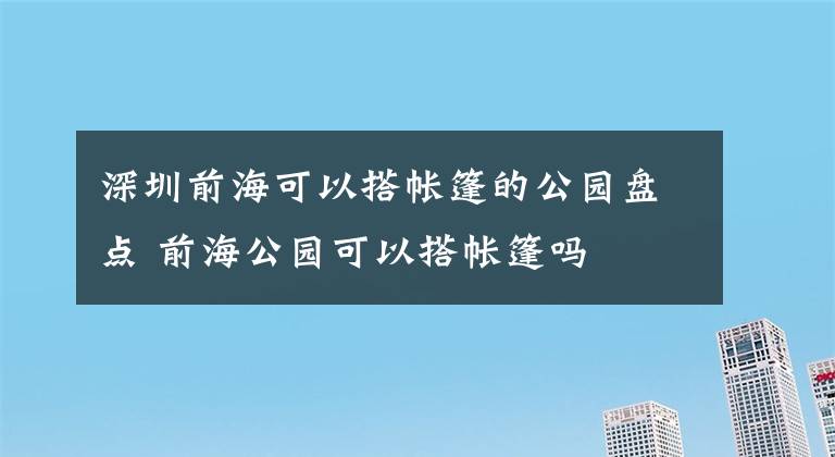 深圳前海可以搭帐篷的公园盘点 前海公园可以搭帐篷吗