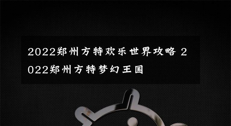 2022郑州方特欢乐世界攻略 2022郑州方特梦幻王国