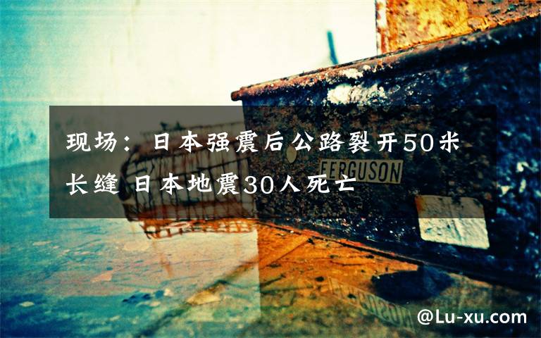 现场：日本强震后公路裂开50米长缝 日本地震30人死亡