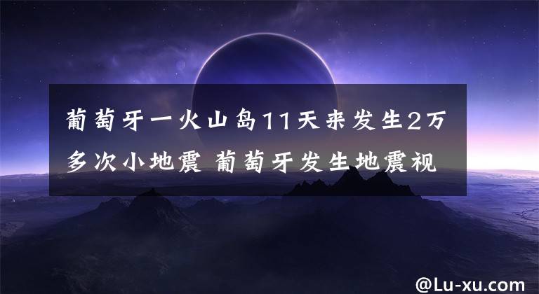 葡萄牙一火山岛11天来发生2万多次小地震 葡萄牙发生地震视频