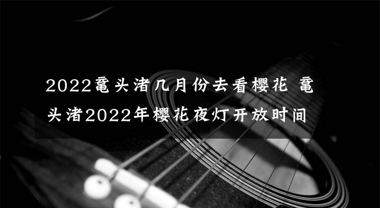 2022鼋头渚几月份去看樱花 鼋头渚2022年樱花夜灯开放时间
