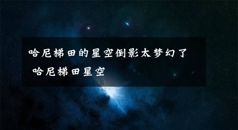 哈尼梯田的星空倒影太梦幻了 哈尼梯田星空