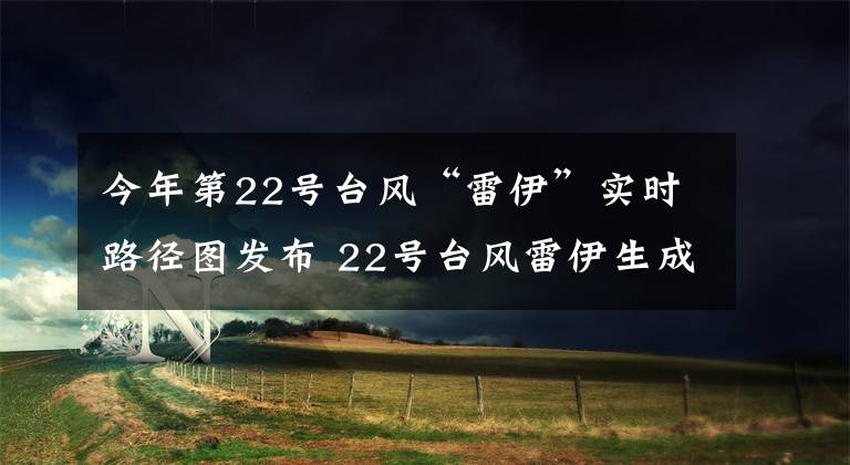 今年第22号台风“雷伊”实时路径图发布 22号台风雷伊生成路径