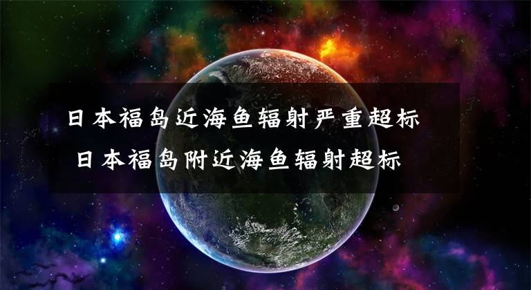 日本福岛近海鱼辐射严重超标 日本福岛附近海鱼辐射超标
