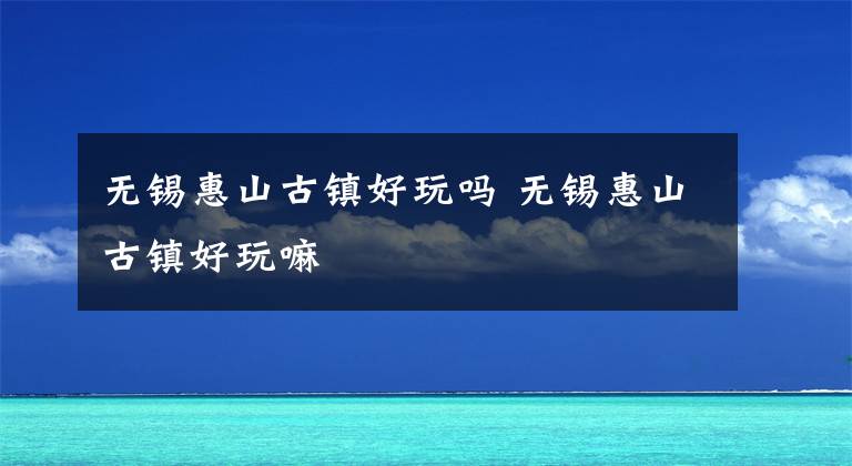 无锡惠山古镇好玩吗 无锡惠山古镇好玩嘛文章配图