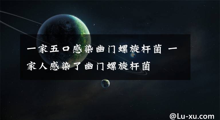 一家五口感染幽门螺旋杆菌 一家人感染了幽门螺旋杆菌