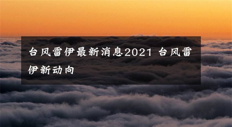 台风雷伊最新消息2021 台风雷伊新动向