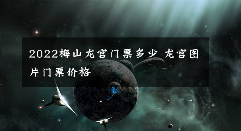 2022梅山龙宫门票多少 龙宫图片门票价格