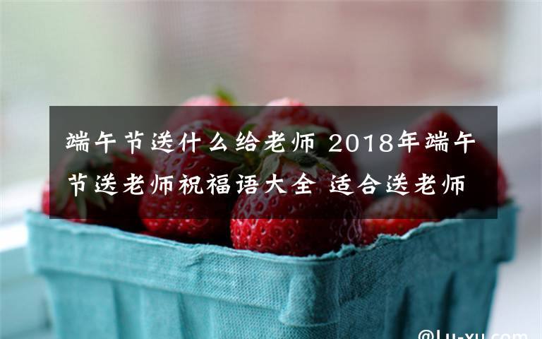 端午节送什么给老师 2018年端午节送老师祝福语大全 适合送老师的端午节祝福