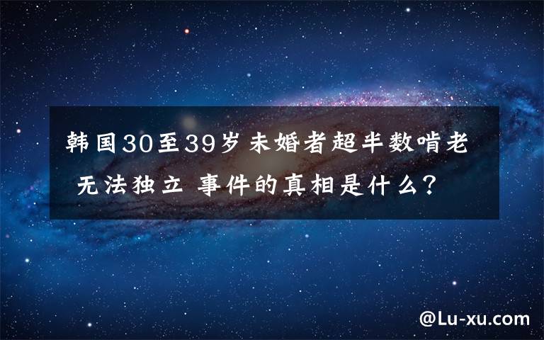 韩国30至39岁未婚者超半数啃老 无法独立 事件的真相是什么？