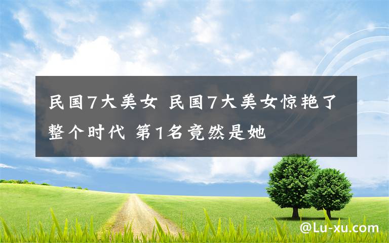 民国7大美女 民国7大美女惊艳了整个时代 第1名竟然是她文章配图