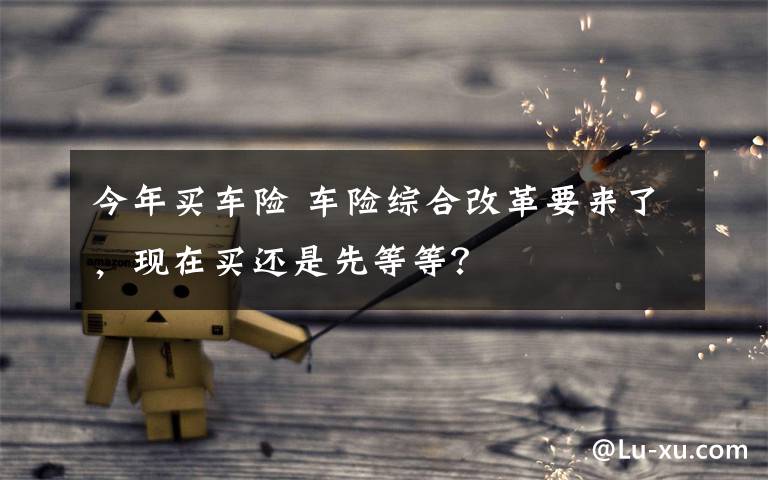 今年买车险 车险综合改革要来了，现在买还是先等等？