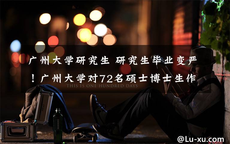 广州大学研究生 研究生毕业变严！广州大学对72名硕士博士生作退学处理！