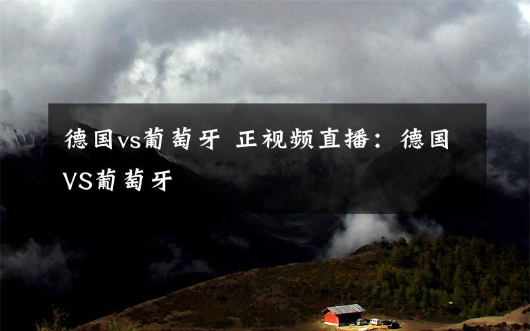 德国vs葡萄牙 正视频直播：德国VS葡萄牙