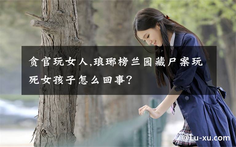 贪官玩女人,琅琊榜兰园藏尸案玩死女孩子怎么回事？
