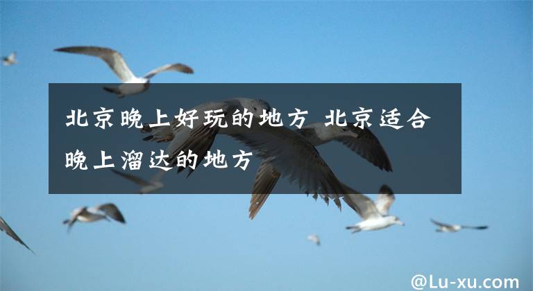北京晚上好玩的地方 北京适合晚上溜达的地方文章配图