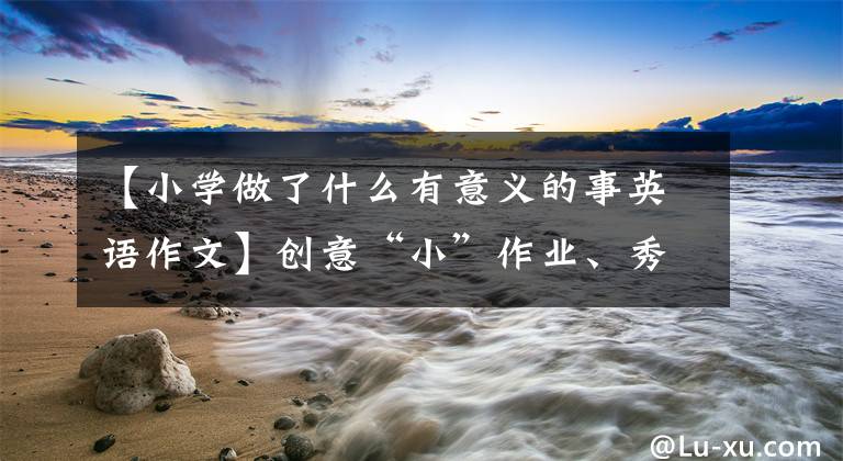 【小学做了什么有意义的事英语作文】创意“小”作业、秀“大”“精彩”3354“双减”夏滨江小学五年级英语特色作业“英语情景对话”用于现实生活。