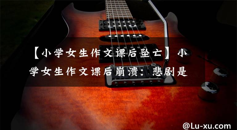 【小学女生作文课后坠亡】小学女生作文课后崩溃：悲剧是怎么发生的？