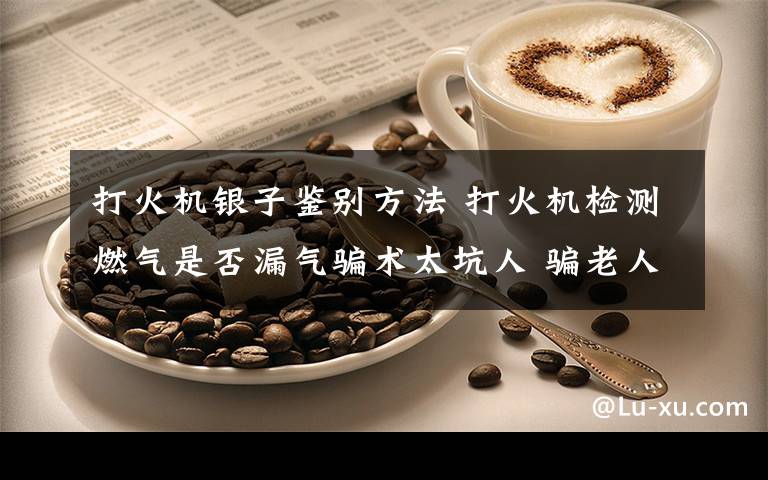 打火机银子鉴别方法 打火机检测燃气是否漏气骗术太坑人 骗老人花近4000块钱