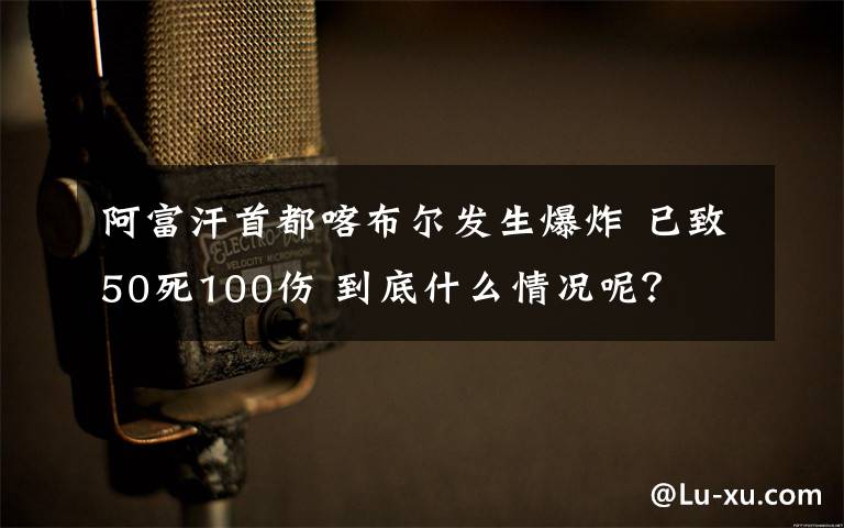 阿富汗首都喀布尔发生爆炸 已致50死100伤 到底什么情况呢？