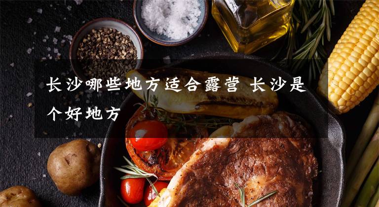 长沙哪些地方适合露营 长沙是个好地方文章配图