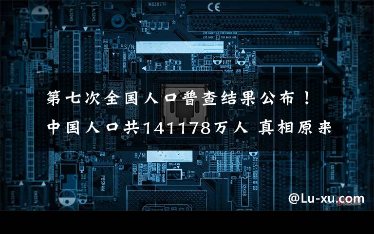 第七次全国人口普查结果公布！中国人口共141178万人 真相原来是这样！