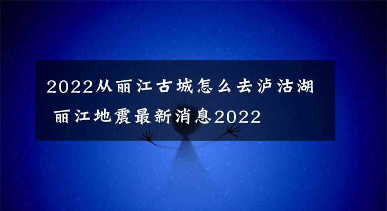 2022从丽江古城怎么去泸沽湖 丽江地震最新消息2022文章配图