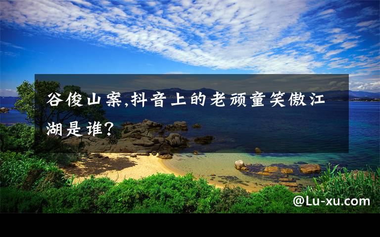 谷俊山案,抖音上的老顽童笑傲江湖是谁？