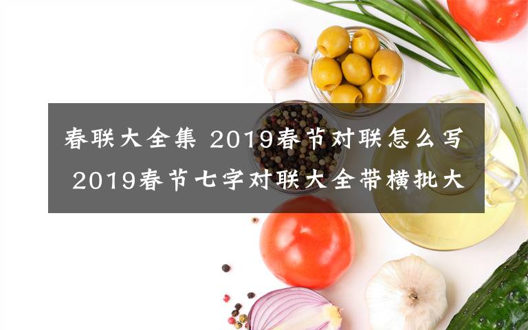 春联大全集 2019春节对联怎么写 2019春节七字对联大全带横批大全