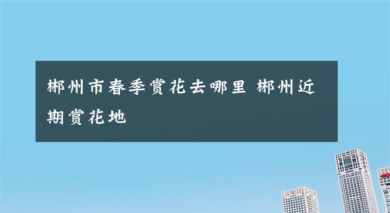 郴州市春季赏花去哪里 郴州近期赏花地