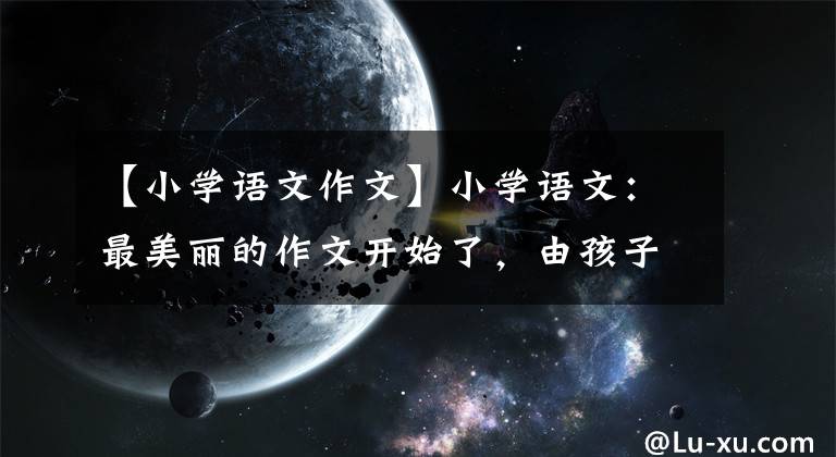 【小学语文作文】小学语文：最美丽的作文开始了，由孩子掌握，6年来满分作文