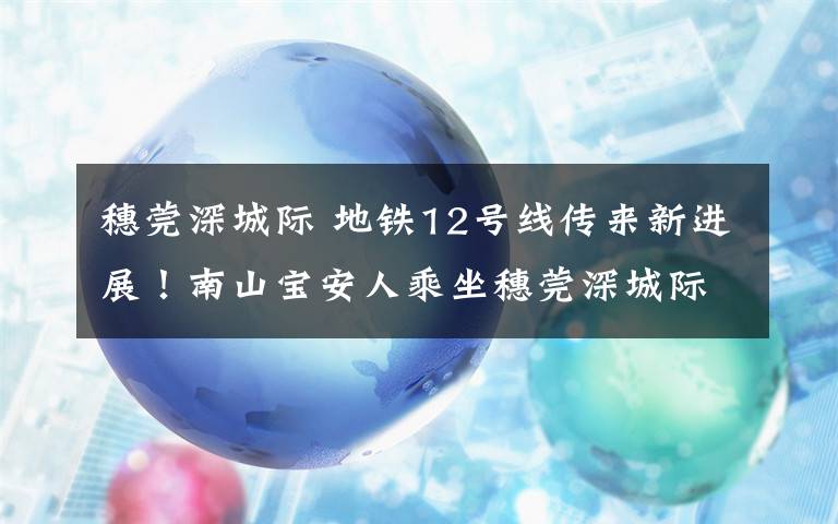 穗莞深城际 地铁12号线传来新进展！南山宝安人乘坐穗莞深城际更方便了