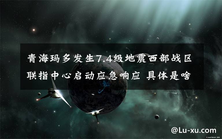 青海玛多发生7.4级地震西部战区联指中心启动应急响应 具体是啥情况?