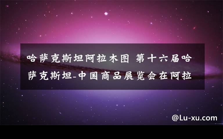 哈萨克斯坦阿拉木图 第十六届哈萨克斯坦-中国商品展览会在阿拉木图开幕文章配图 哈萨克斯坦阿拉木图 第十六届哈萨克斯坦-中国商品展览会在阿拉木图开幕文章配图