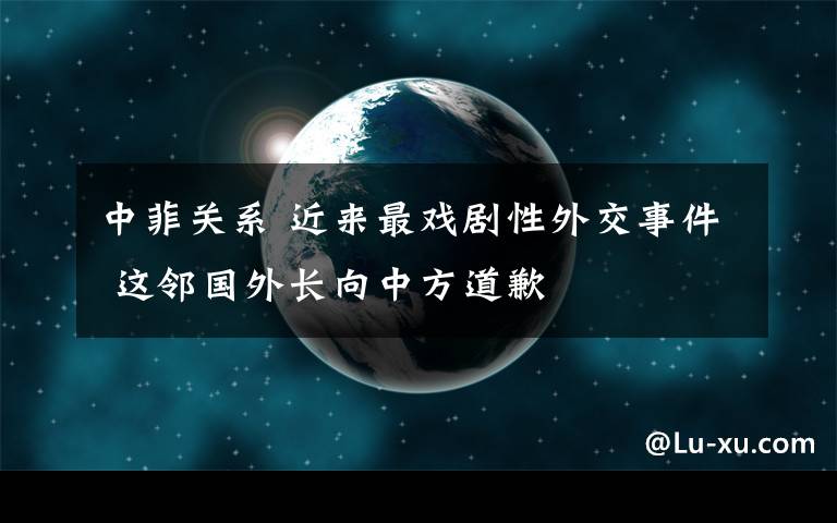 中菲关系 近来最戏剧性外交事件 这邻国外长向中方道歉