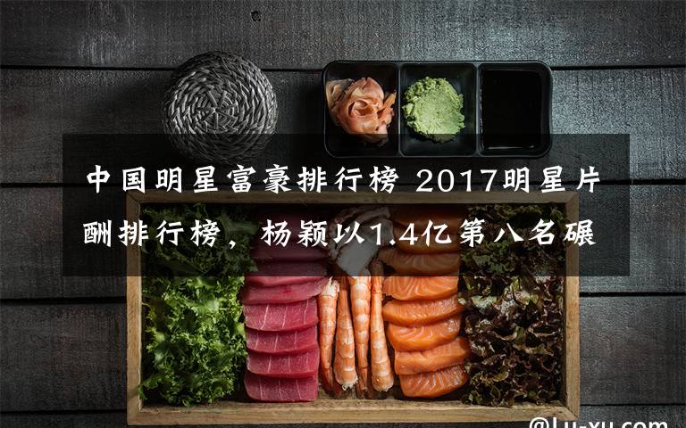 中国明星富豪排行榜 2017明星片酬排行榜，杨颖以1.4亿第八名碾压杨幂，赵丽颖