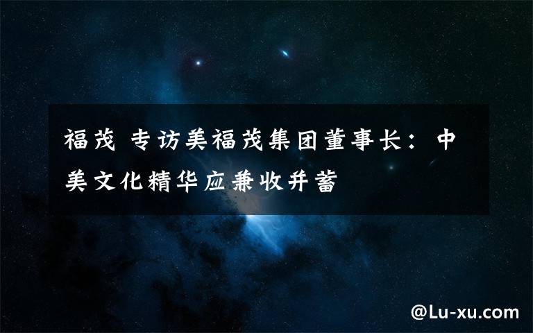 福茂 专访美福茂集团董事长：中美文化精华应兼收并蓄文章配图