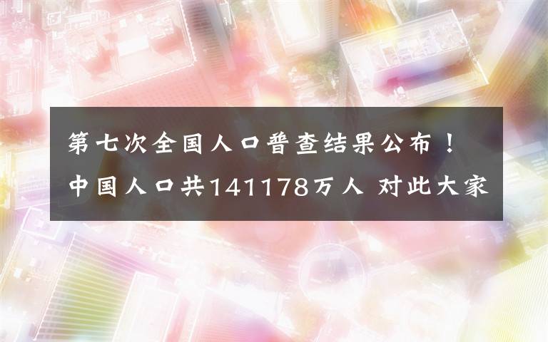 第七次全国人口普查结果公布！中国人口共141178万人 对此大家怎么看？