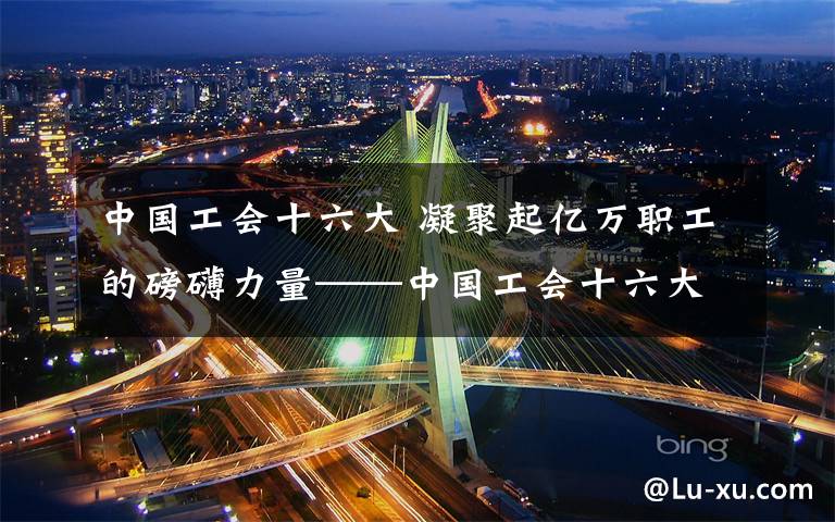 中国工会十六大 凝聚起亿万职工的磅礴力量——中国工会十六大以来工作综述