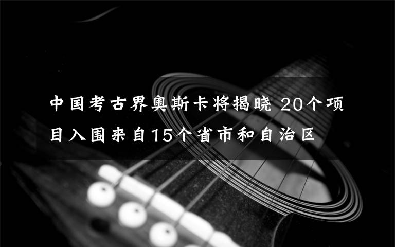 中国考古界奥斯卡将揭晓 20个项目入围来自15个省市和自治区