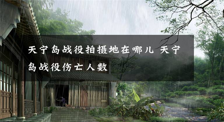 天宁岛战役拍摄地在哪儿 天宁岛战役伤亡人数文章配图