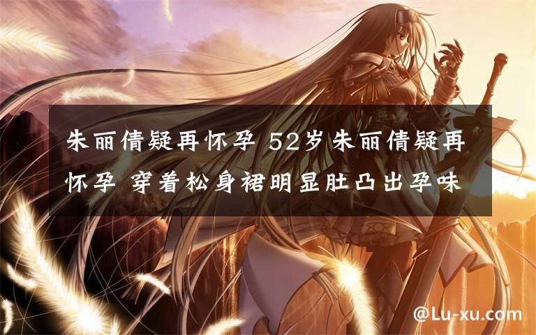 朱丽倩疑再怀孕 52岁朱丽倩疑再怀孕 穿着松身裙明显肚凸出孕味极浓
