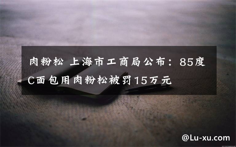 肉粉松 上海市工商局公布：85度C面包用肉粉松被罚15万元