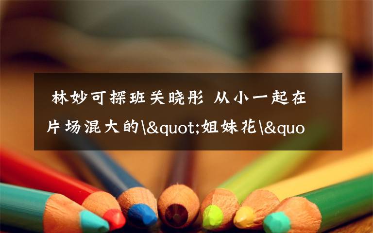  林妙可探班关晓彤 从小一起在片场混大的"姐妹花"文章配图