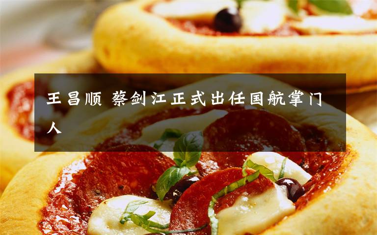 王昌顺 蔡剑江正式出任国航掌门人文章配图